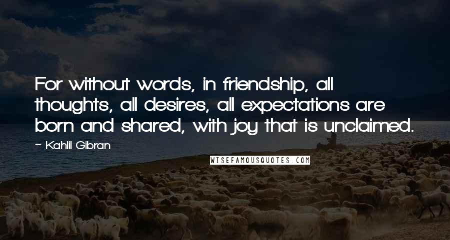 Kahlil Gibran Quotes: For without words, in friendship, all thoughts, all desires, all expectations are born and shared, with joy that is unclaimed.