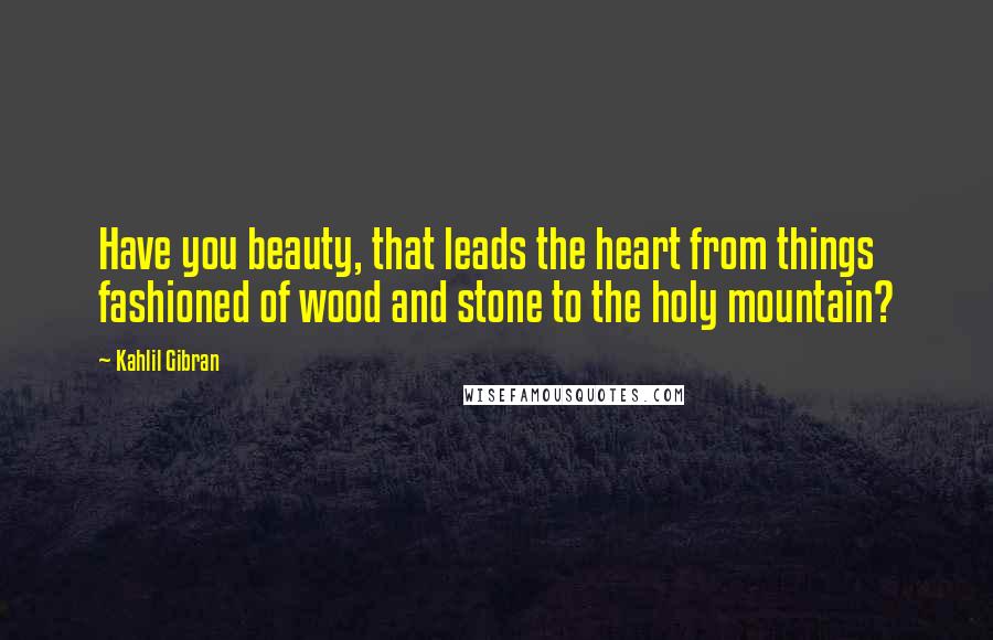 Kahlil Gibran Quotes: Have you beauty, that leads the heart from things fashioned of wood and stone to the holy mountain?