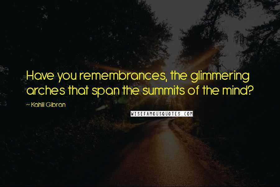 Kahlil Gibran Quotes: Have you remembrances, the glimmering arches that span the summits of the mind?
