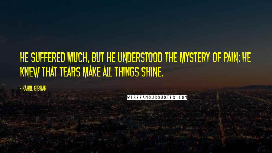 Kahlil Gibran Quotes: He suffered much, but he understood the mystery of pain: he knew that tears make all things shine.