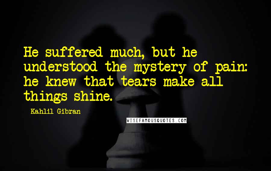 Kahlil Gibran Quotes: He suffered much, but he understood the mystery of pain: he knew that tears make all things shine.