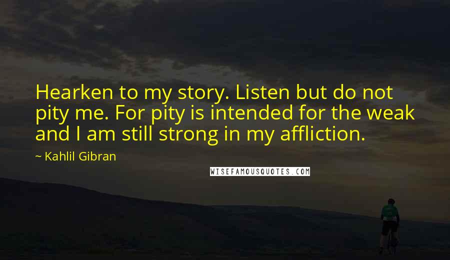 Kahlil Gibran Quotes: Hearken to my story. Listen but do not pity me. For pity is intended for the weak and I am still strong in my affliction.