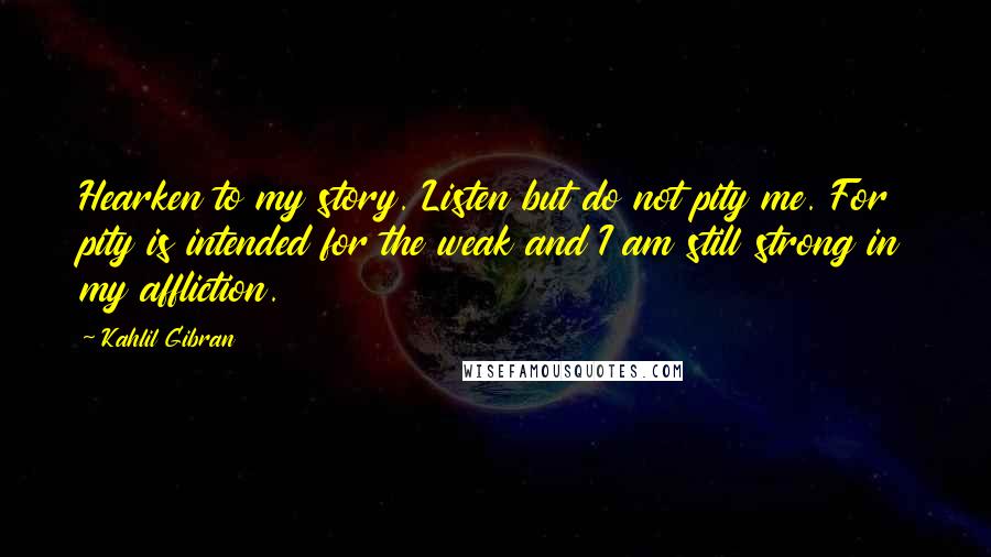 Kahlil Gibran Quotes: Hearken to my story. Listen but do not pity me. For pity is intended for the weak and I am still strong in my affliction.