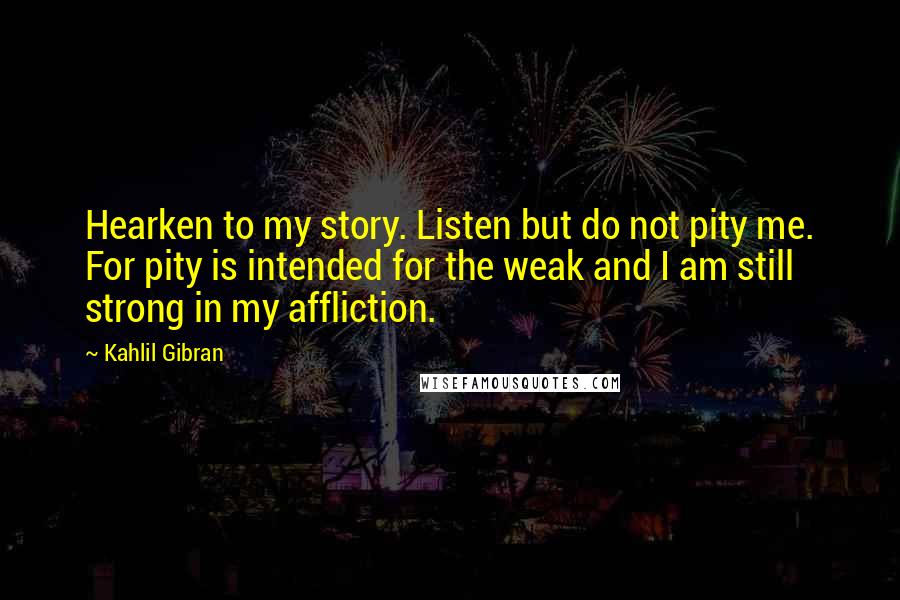 Kahlil Gibran Quotes: Hearken to my story. Listen but do not pity me. For pity is intended for the weak and I am still strong in my affliction.