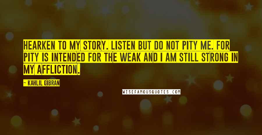 Kahlil Gibran Quotes: Hearken to my story. Listen but do not pity me. For pity is intended for the weak and I am still strong in my affliction.