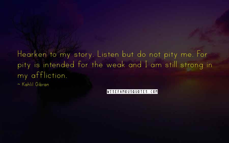 Kahlil Gibran Quotes: Hearken to my story. Listen but do not pity me. For pity is intended for the weak and I am still strong in my affliction.