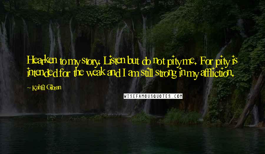 Kahlil Gibran Quotes: Hearken to my story. Listen but do not pity me. For pity is intended for the weak and I am still strong in my affliction.