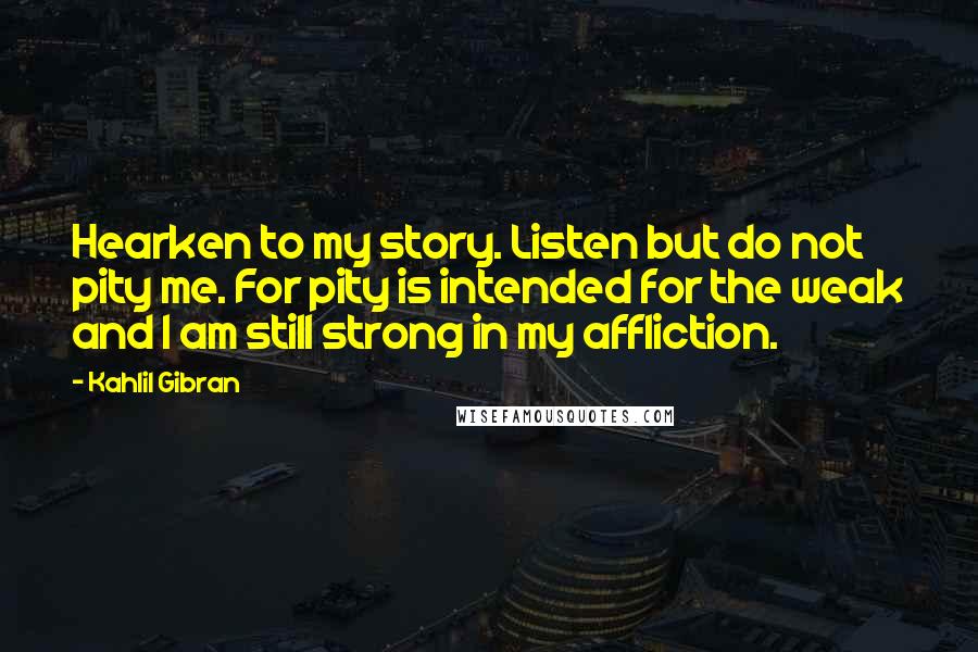 Kahlil Gibran Quotes: Hearken to my story. Listen but do not pity me. For pity is intended for the weak and I am still strong in my affliction.