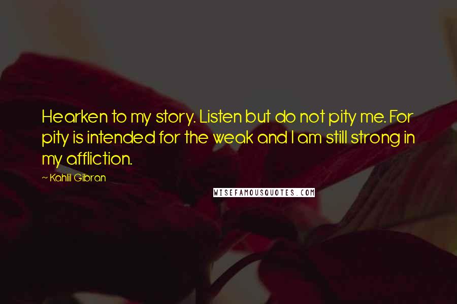 Kahlil Gibran Quotes: Hearken to my story. Listen but do not pity me. For pity is intended for the weak and I am still strong in my affliction.