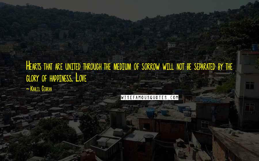 Kahlil Gibran Quotes: Hearts that are united through the medium of sorrow will not be separated by the glory of happiness. Love