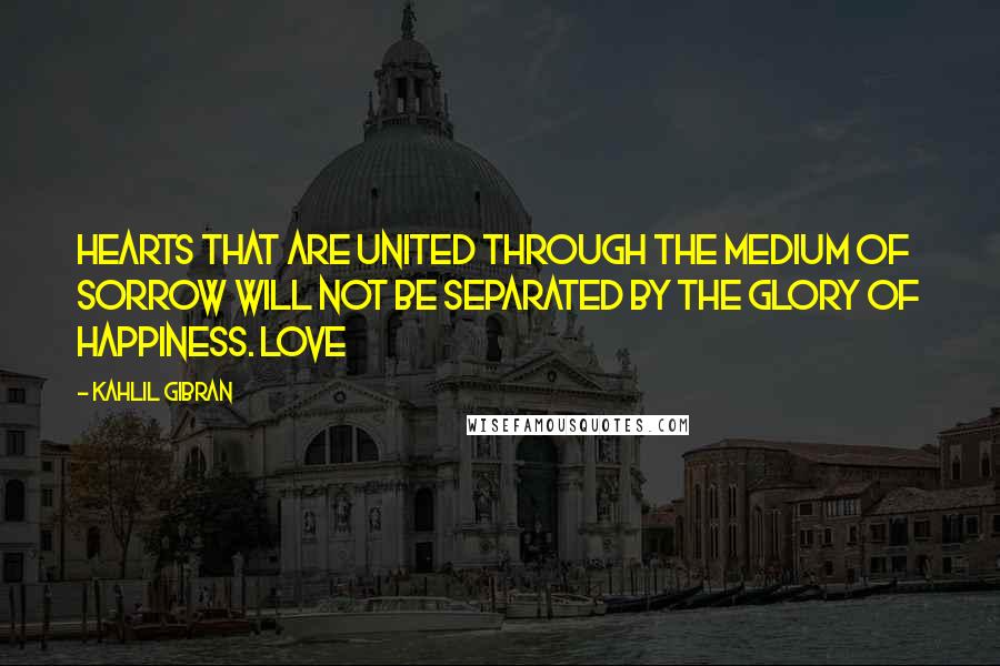 Kahlil Gibran Quotes: Hearts that are united through the medium of sorrow will not be separated by the glory of happiness. Love