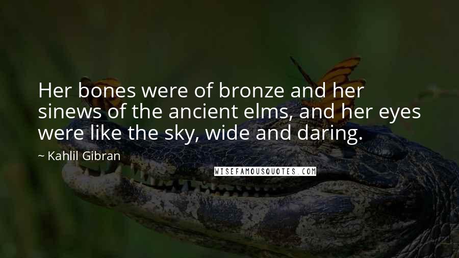Kahlil Gibran Quotes: Her bones were of bronze and her sinews of the ancient elms, and her eyes were like the sky, wide and daring.