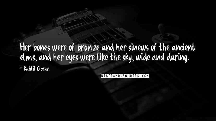 Kahlil Gibran Quotes: Her bones were of bronze and her sinews of the ancient elms, and her eyes were like the sky, wide and daring.