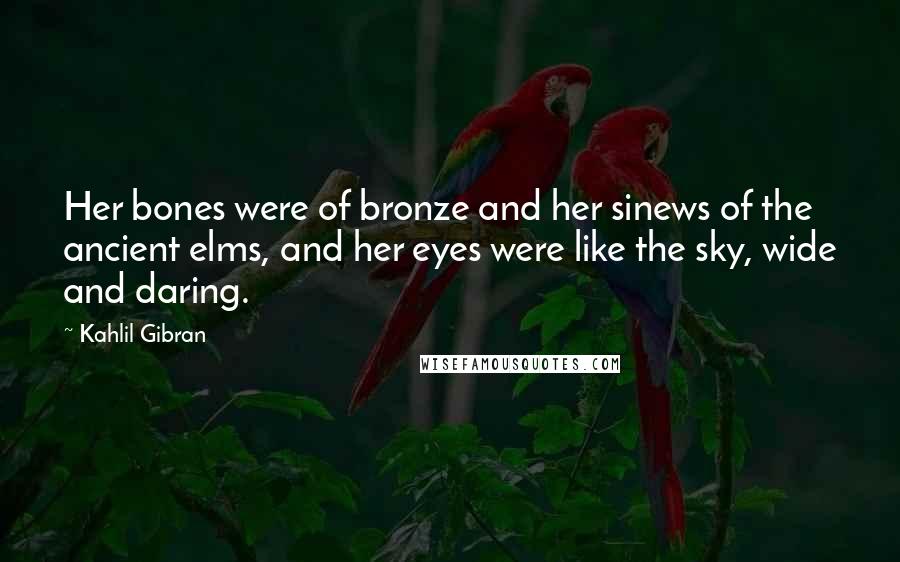 Kahlil Gibran Quotes: Her bones were of bronze and her sinews of the ancient elms, and her eyes were like the sky, wide and daring.
