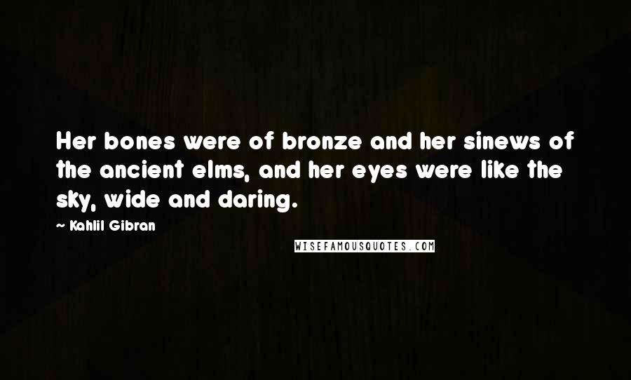 Kahlil Gibran Quotes: Her bones were of bronze and her sinews of the ancient elms, and her eyes were like the sky, wide and daring.