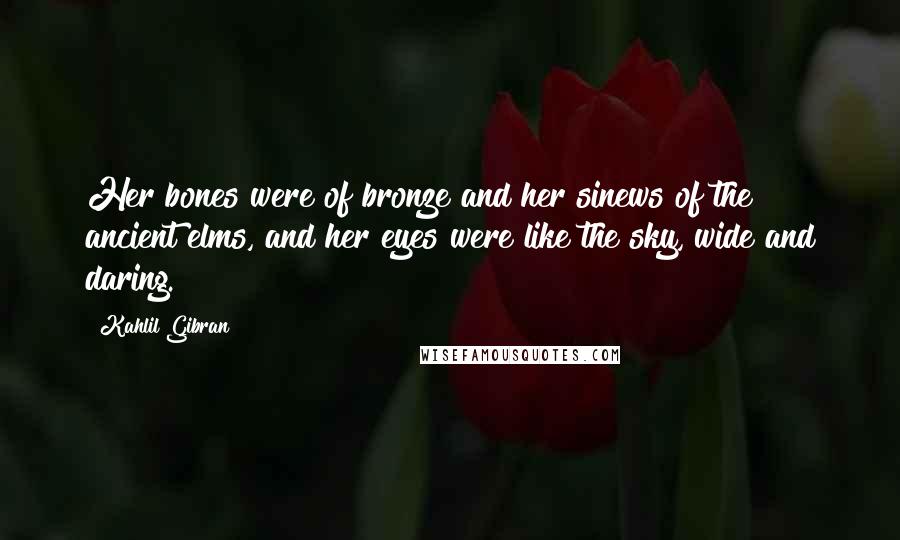 Kahlil Gibran Quotes: Her bones were of bronze and her sinews of the ancient elms, and her eyes were like the sky, wide and daring.