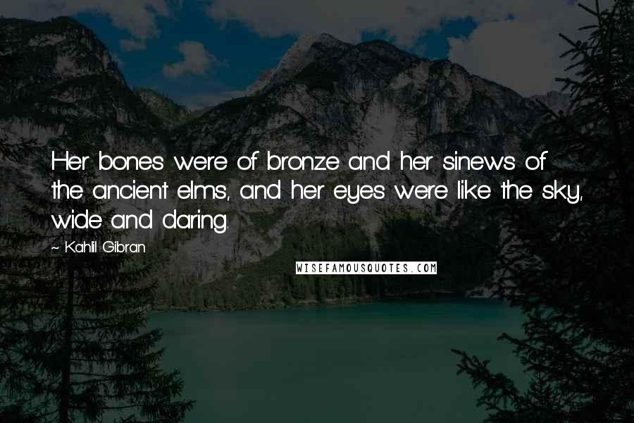 Kahlil Gibran Quotes: Her bones were of bronze and her sinews of the ancient elms, and her eyes were like the sky, wide and daring.