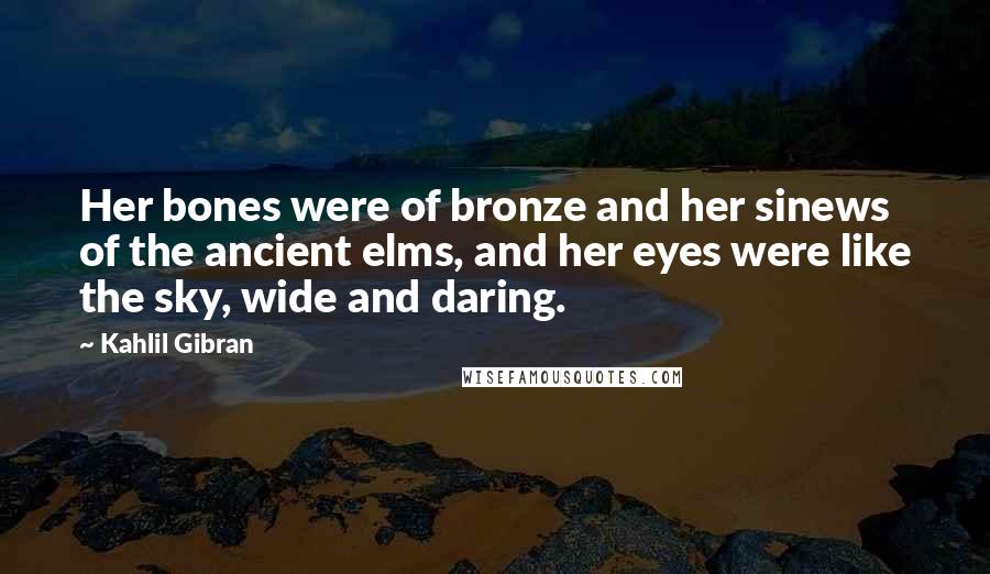 Kahlil Gibran Quotes: Her bones were of bronze and her sinews of the ancient elms, and her eyes were like the sky, wide and daring.