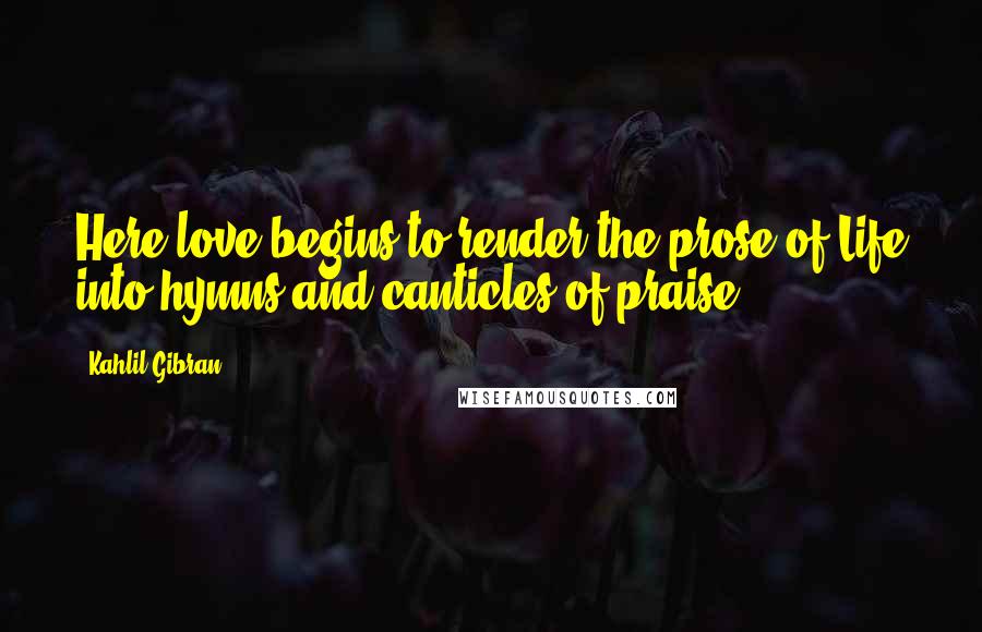 Kahlil Gibran Quotes: Here love begins to render the prose of Life into hymns and canticles of praise