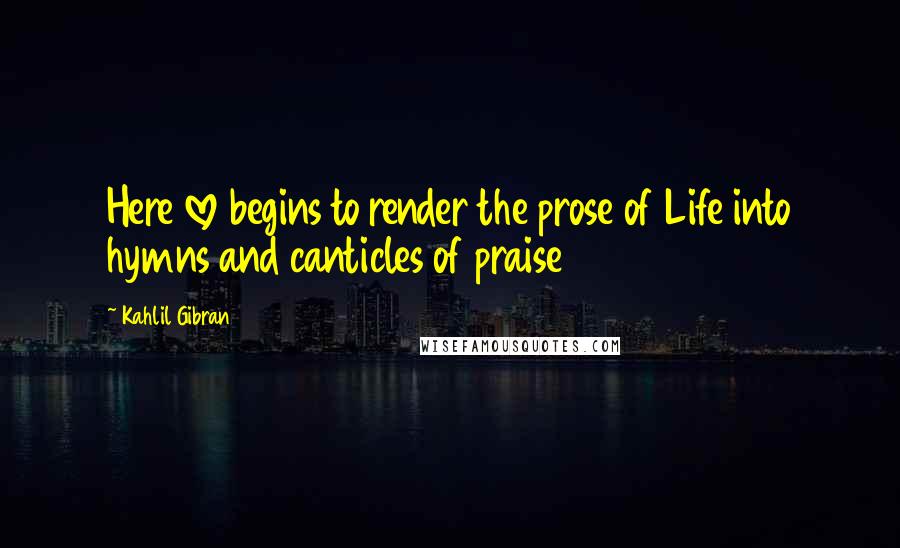 Kahlil Gibran Quotes: Here love begins to render the prose of Life into hymns and canticles of praise