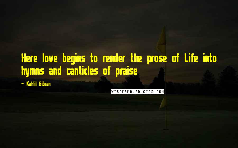 Kahlil Gibran Quotes: Here love begins to render the prose of Life into hymns and canticles of praise