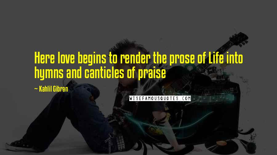Kahlil Gibran Quotes: Here love begins to render the prose of Life into hymns and canticles of praise
