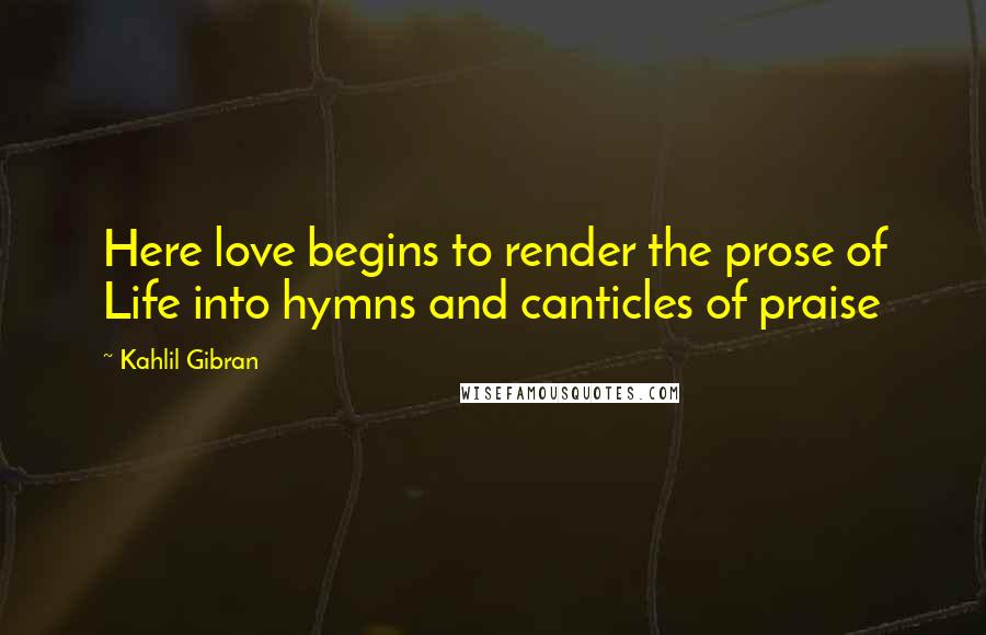 Kahlil Gibran Quotes: Here love begins to render the prose of Life into hymns and canticles of praise