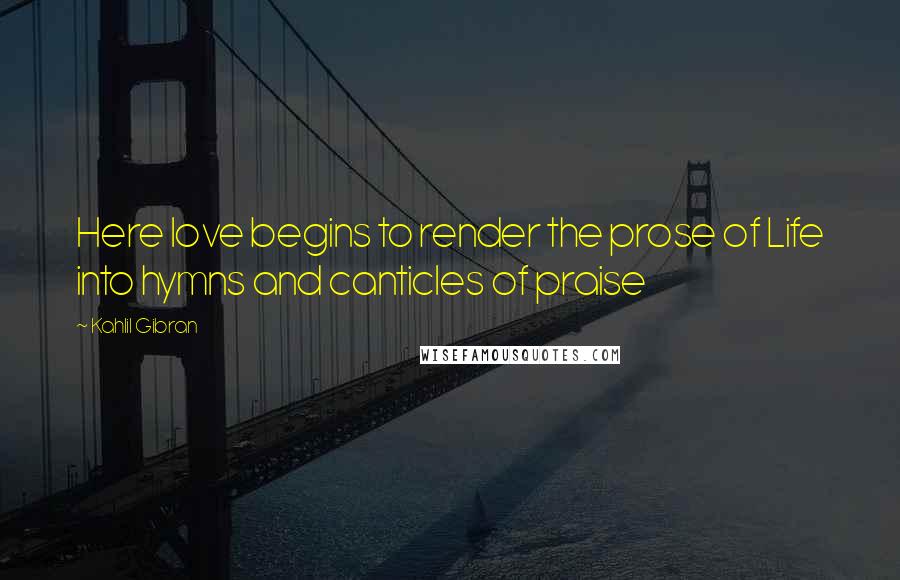 Kahlil Gibran Quotes: Here love begins to render the prose of Life into hymns and canticles of praise