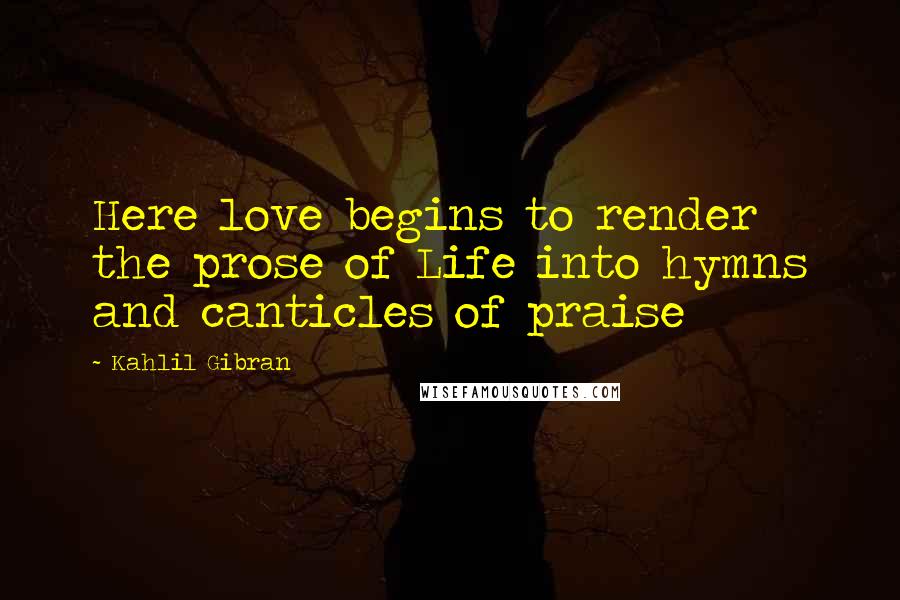 Kahlil Gibran Quotes: Here love begins to render the prose of Life into hymns and canticles of praise