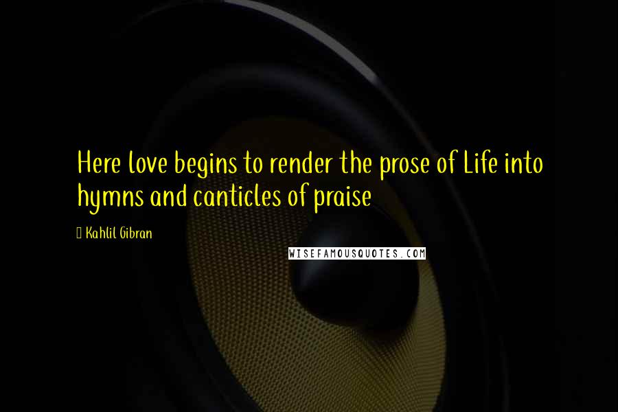Kahlil Gibran Quotes: Here love begins to render the prose of Life into hymns and canticles of praise