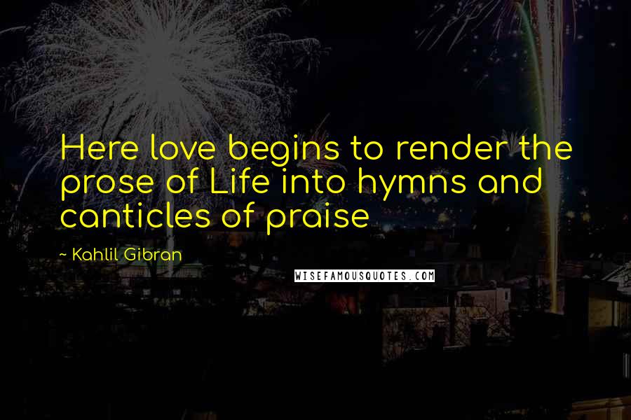 Kahlil Gibran Quotes: Here love begins to render the prose of Life into hymns and canticles of praise