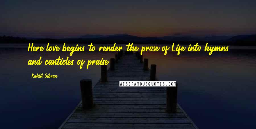 Kahlil Gibran Quotes: Here love begins to render the prose of Life into hymns and canticles of praise