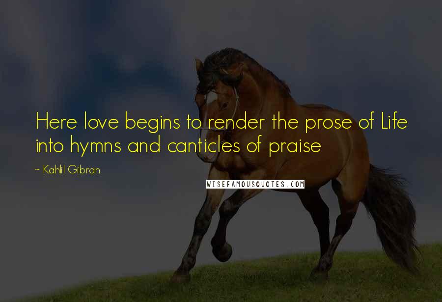 Kahlil Gibran Quotes: Here love begins to render the prose of Life into hymns and canticles of praise