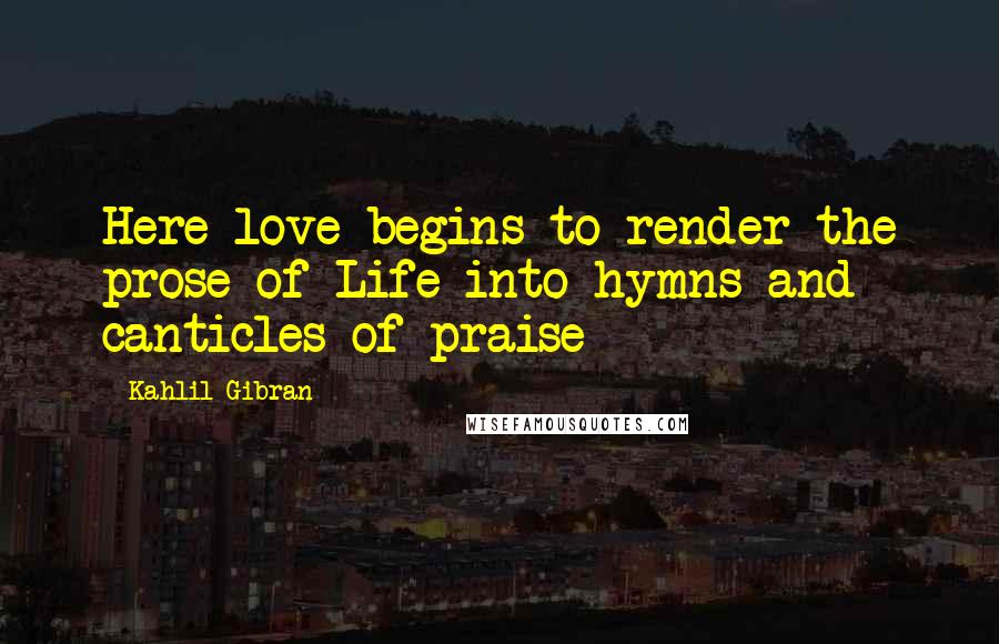 Kahlil Gibran Quotes: Here love begins to render the prose of Life into hymns and canticles of praise