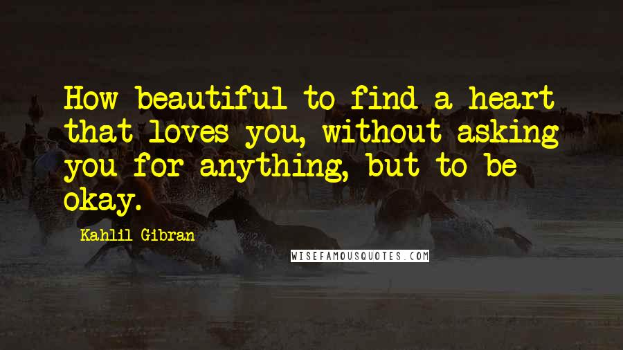 Kahlil Gibran Quotes: How beautiful to find a heart that loves you, without asking you for anything, but to be okay.