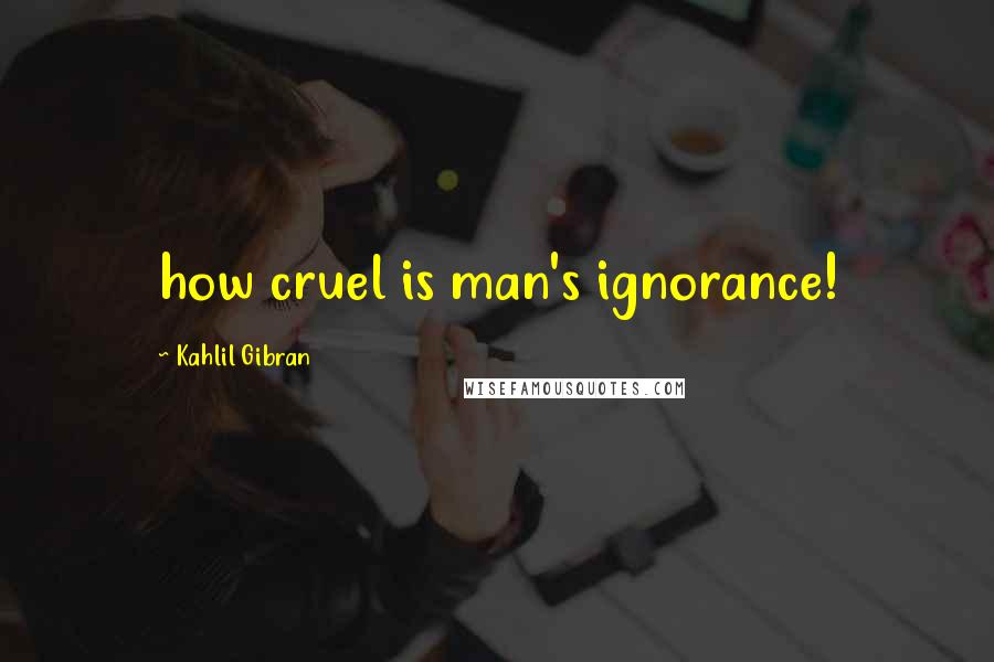 Kahlil Gibran Quotes: how cruel is man's ignorance!