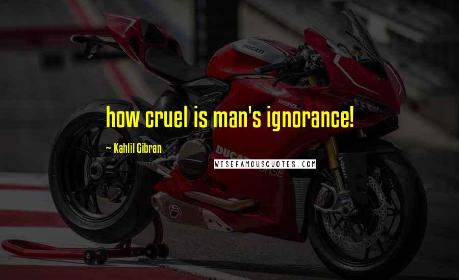 Kahlil Gibran Quotes: how cruel is man's ignorance!