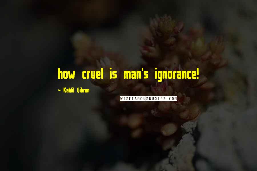 Kahlil Gibran Quotes: how cruel is man's ignorance!
