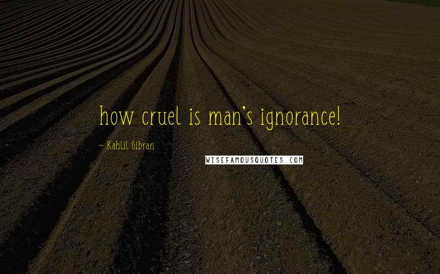 Kahlil Gibran Quotes: how cruel is man's ignorance!