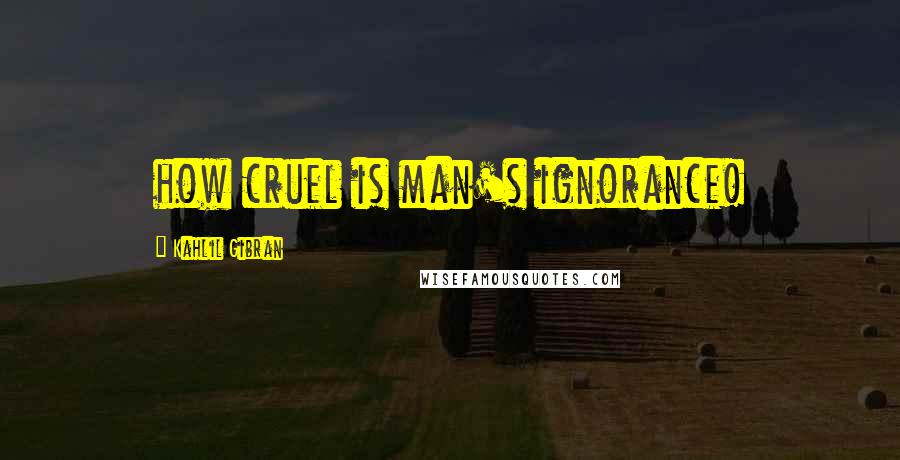 Kahlil Gibran Quotes: how cruel is man's ignorance!