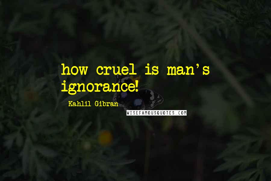 Kahlil Gibran Quotes: how cruel is man's ignorance!