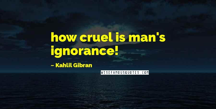 Kahlil Gibran Quotes: how cruel is man's ignorance!