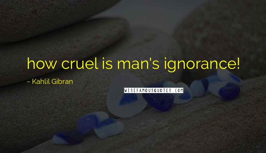 Kahlil Gibran Quotes: how cruel is man's ignorance!
