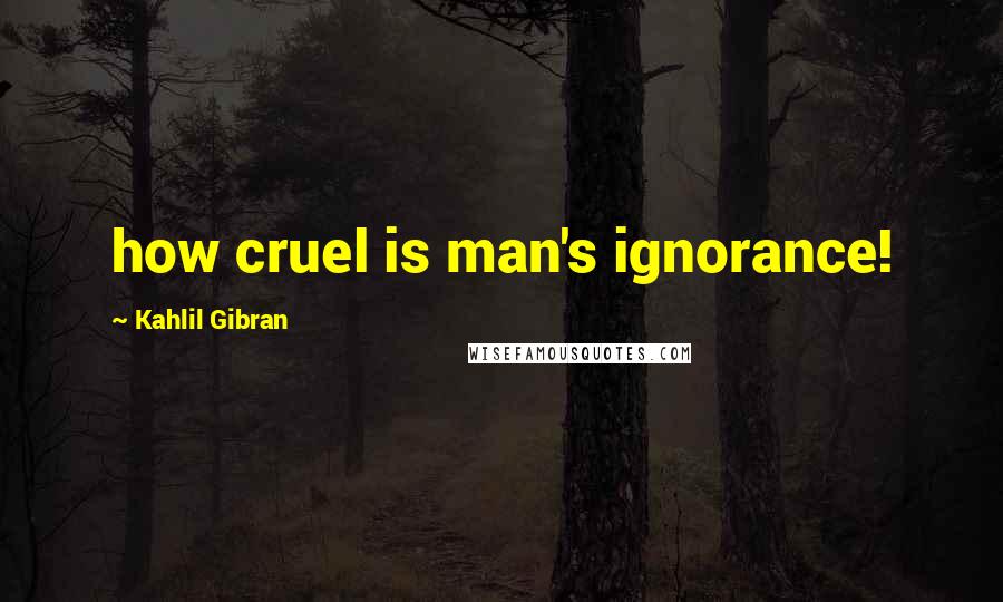 Kahlil Gibran Quotes: how cruel is man's ignorance!