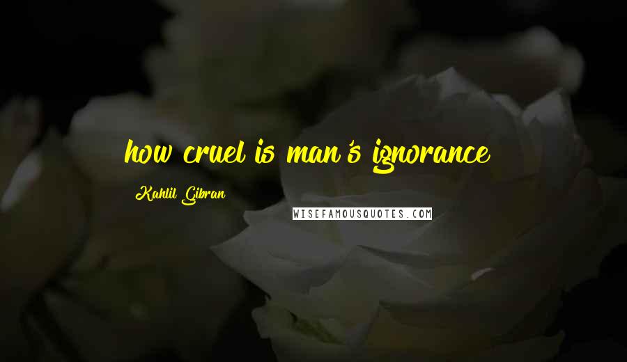 Kahlil Gibran Quotes: how cruel is man's ignorance!