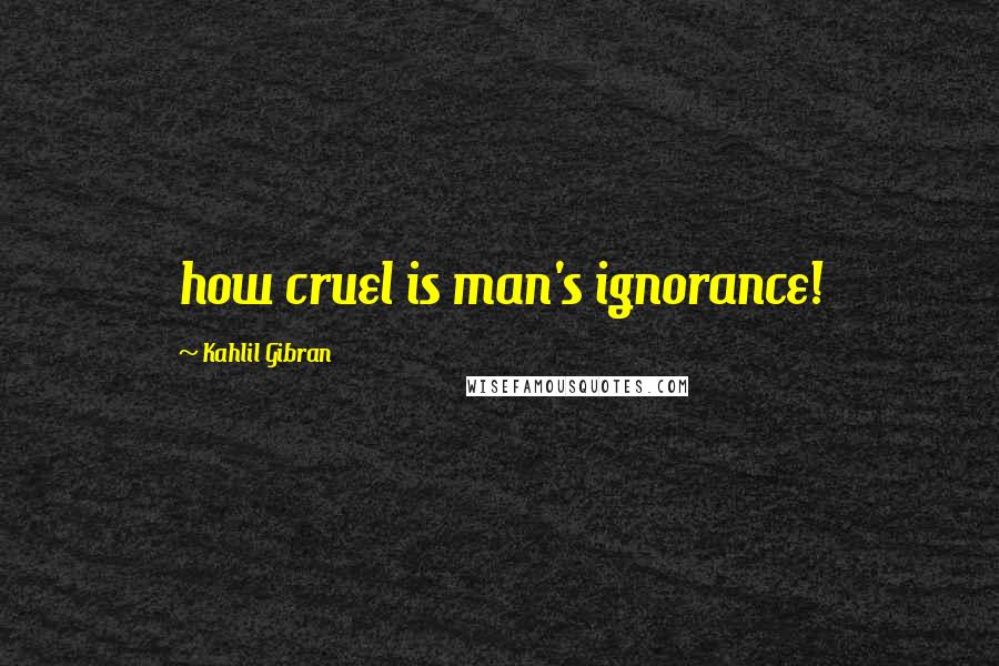 Kahlil Gibran Quotes: how cruel is man's ignorance!