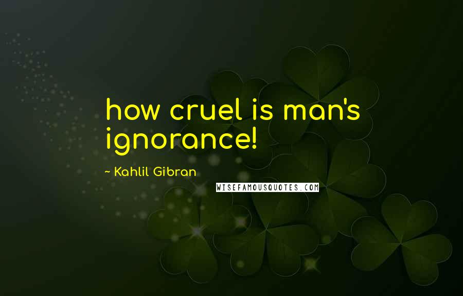 Kahlil Gibran Quotes: how cruel is man's ignorance!