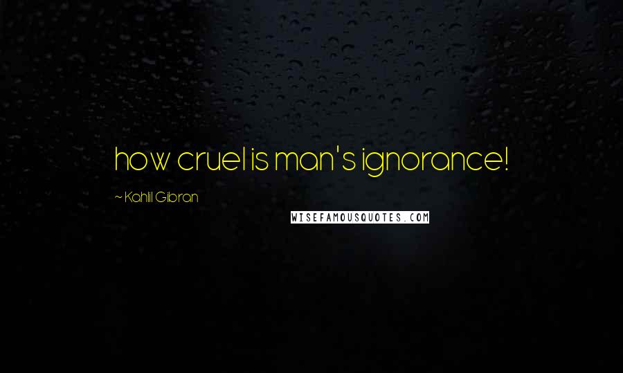 Kahlil Gibran Quotes: how cruel is man's ignorance!
