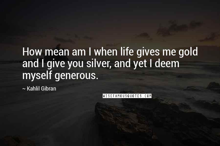 Kahlil Gibran Quotes: How mean am I when life gives me gold and I give you silver, and yet I deem myself generous.
