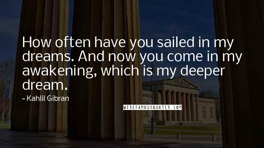 Kahlil Gibran Quotes: How often have you sailed in my dreams. And now you come in my awakening, which is my deeper dream.